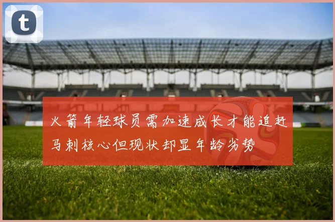火箭年轻球员需加速成长才能追赶马刺核心但现状却显年龄劣势