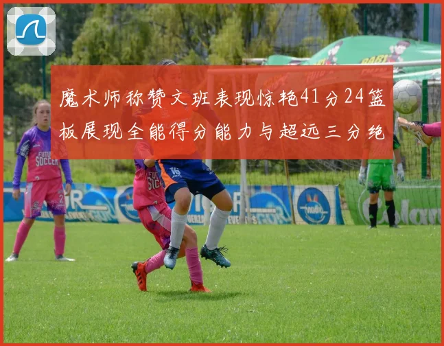 魔术师称赞文班表现惊艳41分24篮板展现全能得分能力与超远三分绝技
