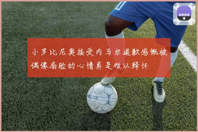 小罗比尼奥接受内马尔道歉感慨被偶像扇脸的心情真是难以释怀