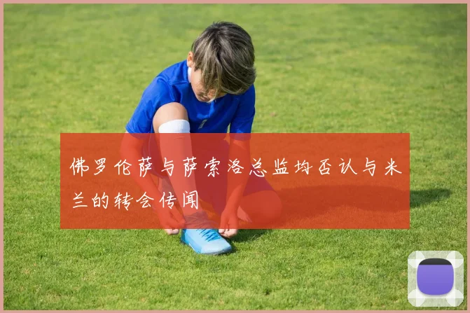 佛罗伦萨与萨索洛总监均否认与米兰的转会传闻