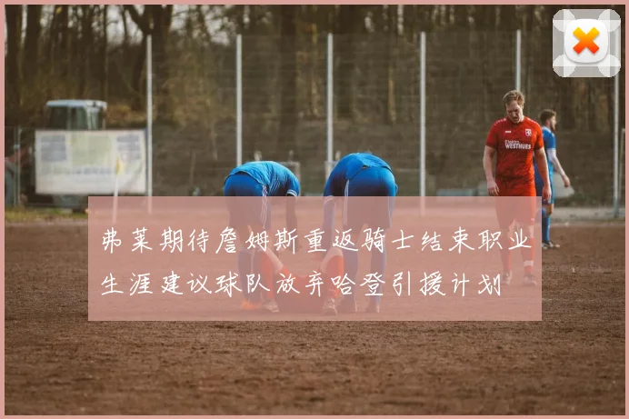 弗莱期待詹姆斯重返骑士结束职业生涯建议球队放弃哈登引援计划