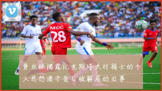 费尔顿揭露比克斯塔夫对骑士的个人恩怨源于昔日被解雇的旧事