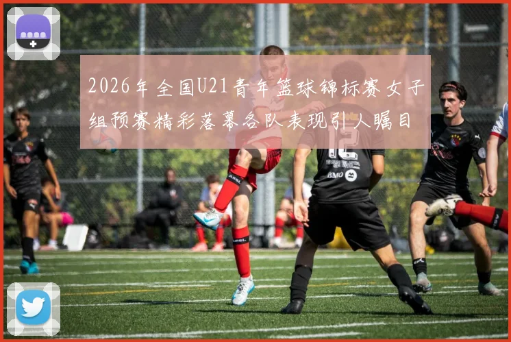2026年全国U21青年篮球锦标赛女子组预赛精彩落幕各队表现引人瞩目