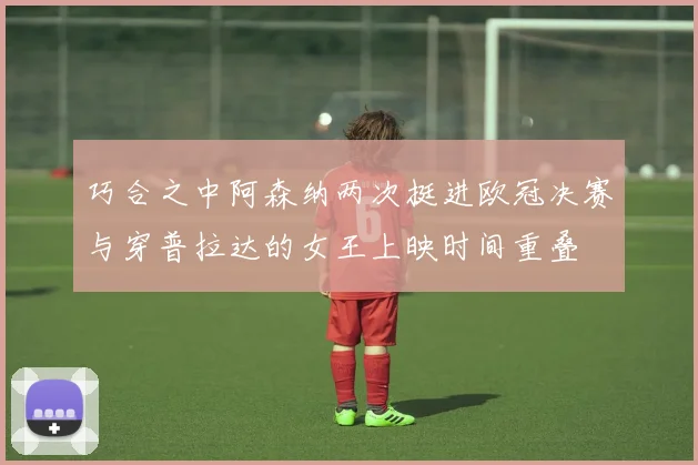 巧合之中阿森纳两次挺进欧冠决赛与穿普拉达的女王上映时间重叠