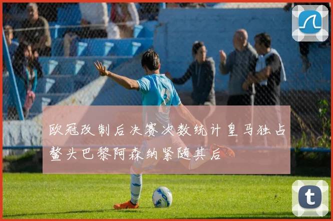 欧冠改制后决赛次数统计皇马独占鳌头巴黎阿森纳紧随其后