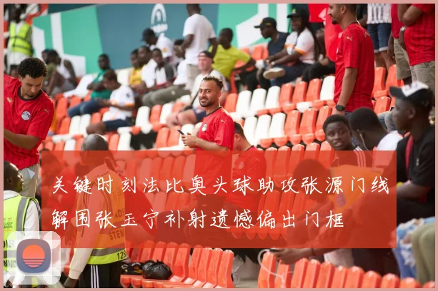 关键时刻法比奥头球助攻张源门线解围张玉宁补射遗憾偏出门框