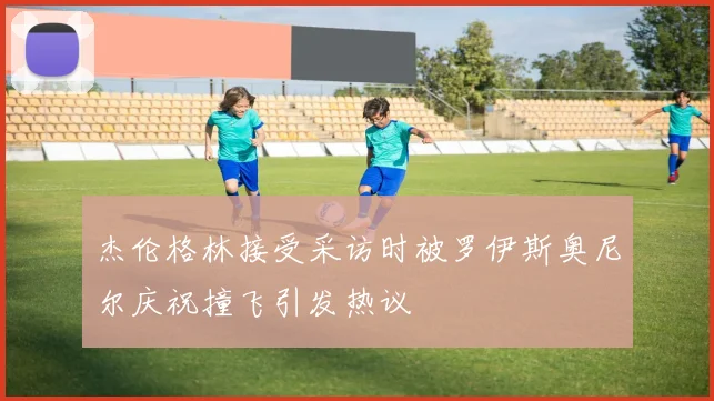 杰伦格林接受采访时被罗伊斯奥尼尔庆祝撞飞引发热议