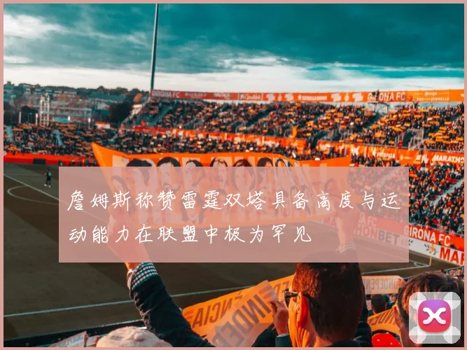 詹姆斯称赞雷霆双塔具备高度与运动能力在联盟中极为罕见