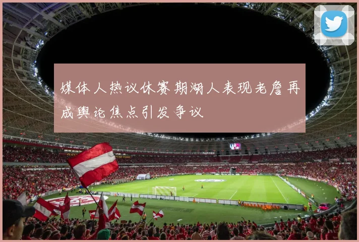 媒体人热议休赛期湖人表现老詹再成舆论焦点引发争议
