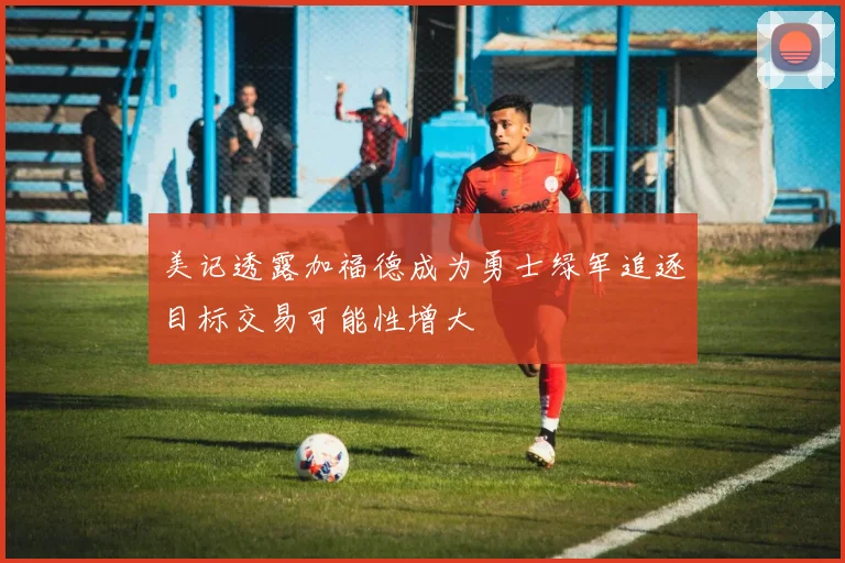 美记透露加福德成为勇士绿军追逐目标交易可能性增大