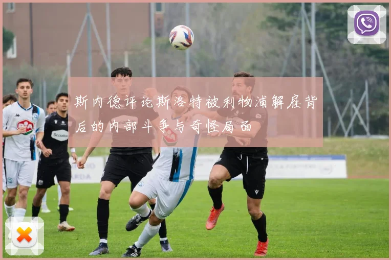 斯内德评论斯洛特被利物浦解雇背后的内部斗争与奇怪局面
